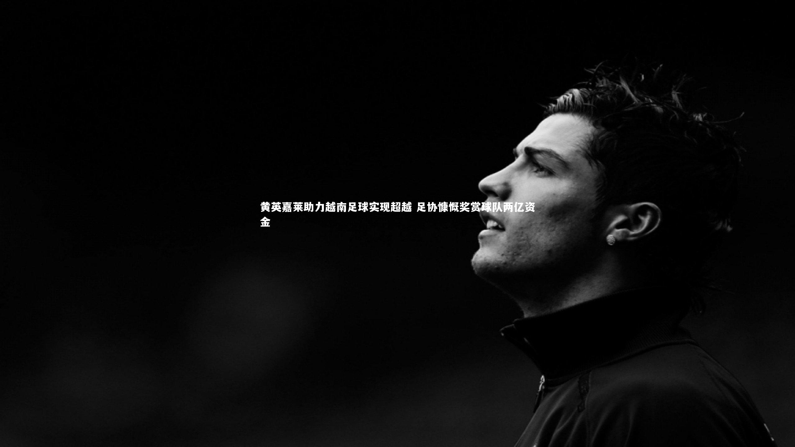 黄英嘉莱助力越南足球实现超越 足协慷慨奖赏球队两亿资金